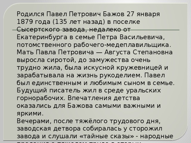 Родился Павел Петрович Бажов 27 января 1879 года (135 лет назад) в поселке Сысертского завода, недалеко от Екатеринбурга в семье Петра Васильевича, потомственного рабочего-медеплавильщика. Мать Павла Петровича — Августа Степановна выросла сиротой, до замужества очень трудно жила, была искусной кружевницей и зарабатывала на жизнь рукоделием. Павел был единственным и любимым сыном в семье. Будущий писатель жил в среде уральских горнорабочих. Впечатления детства оказались для Бажова самыми важными и яркими. Вечерами, после тяжёлого трудового дня, заводская детвора собиралась у сторожил завода и слушали «тайные сказы» - народные предания о тяжелом труде в старых рудниках, о бунтах крепостных рабочих, легенды в которых говорилось о несметных сокровищах Уральских гор, охраняемых «тайной силой» - Малахитницей. Слышал эти горняцкие сказы и Павел Бажов.