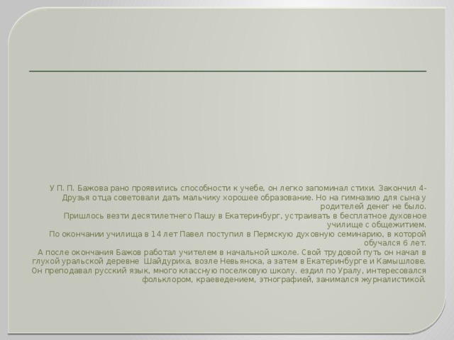 У П. П. Бажова рано проявились способности к учебе, он легко запоминал стихи. Закончил 4-Друзья отца советовали дать мальчику хорошее образование. Но на гимназию для сына у родителей денег не было.  Пришлось везти десятилетнего Пашу в Екатеринбург, устраивать в бесплатное духовное училище с общежитием.  По окончании училища в 14 лет Павел поступил в Пермскую духовную семинарию, в которой обучался 6 лет.  А после окончания Бажов работал учителем в начальной школе. Свой трудовой путь он начал в глухой уральской деревне Шайдуриха, возле Невьянска, а затем в Екатеринбурге и Камышлове. Он преподавал русский язык, много классную поселковую школу. ездил по Уралу, интересовался фольклором, краеведением, этнографией, занимался журналистикой.