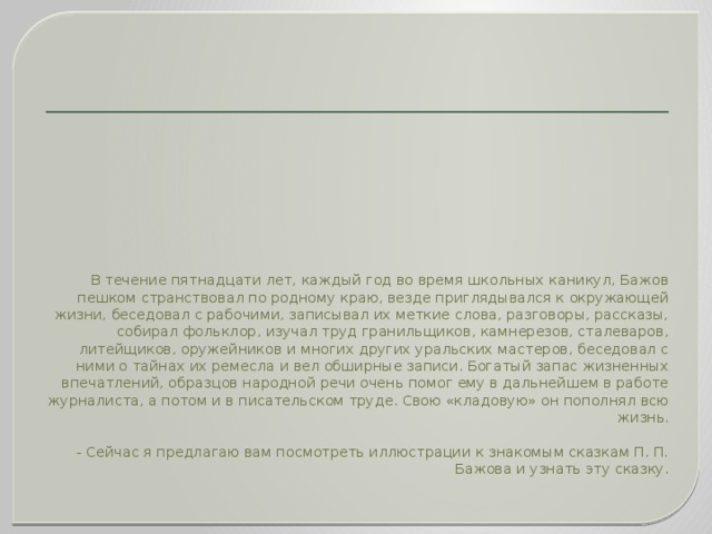 В течение пятнадцати лет, каждый год во время школьных каникул, Бажов пешком странствовал по родному краю, везде приглядывался к окружающей жизни, беседовал с рабочими, записывал их меткие слова, разговоры, рассказы, собирал фольклор, изучал труд гранильщиков, камнерезов, сталеваров, литейщиков, оружейников и многих других уральских мастеров, беседовал с ними о тайнах их ремесла и вел обширные записи. Богатый запас жизненных впечатлений, образцов народной речи очень помог ему в дальнейшем в работе журналиста, а потом и в писательском труде. Свою «кладовую» он пополнял всю жизнь.   - Сейчас я предлагаю вам посмотреть иллюстрации к знакомым сказкам П. П. Бажова и узнать эту сказку.