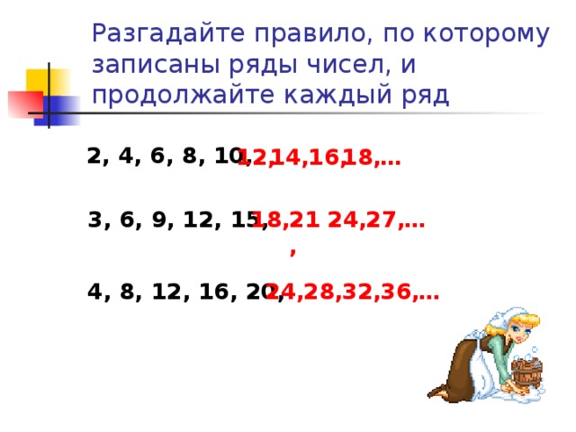 Разгадайте правило, по которому записаны ряды чисел, и продолжайте каждый ряд 2, 4, 6, 8, 10, 12, 14, 16, 18, … … 27, 24, 21, 18, 3, 6, 9, 12, 15, 4, 8, 12, 16, 20, 24, 28, 32, 36, …