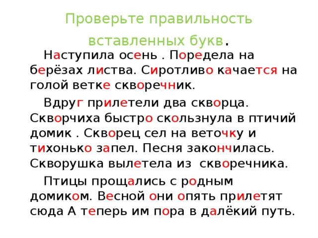 Проверьте правильность вставленных букв .  Н а ступила ос е нь . П о р е дела на б е рёзах л и ства. С и ротлив о к а чае тся на голой ветк е скв о ре чн ик.  Вдру г пр и л е тели два скв о рца. Скв о рчиха быстр о ск о льзнула в птичий домик . Скв о рец сел на вето чк у и т и хоньк о з а пел. Песня зако нч илась. Скворушка выл е тела из скв о речника.  Птицы прощ а лись с р о дным домик о м. В е сной о ни о пять пр и л е тят сюда А т е перь им п о ра в д а лёкий путь.