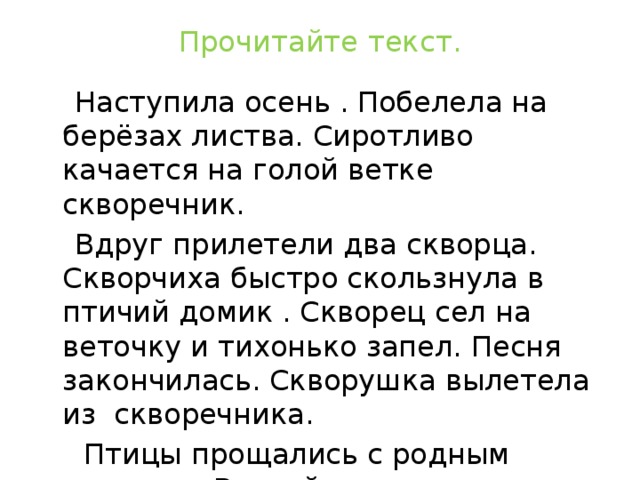 Прочитайте текст.  Наступила осень . Побелела на берёзах листва. Сиротливо качается на голой ветке скворечник.  Вдруг прилетели два скворца. Скворчиха быстро скользнула в птичий домик . Скворец сел на веточку и тихонько запел. Песня закончилась. Скворушка вылетела из скворечника.  Птицы прощались с родным домиком. Весной они опять прилетят сюда А теперь им пора в далёкий путь. (По В. Бианки)