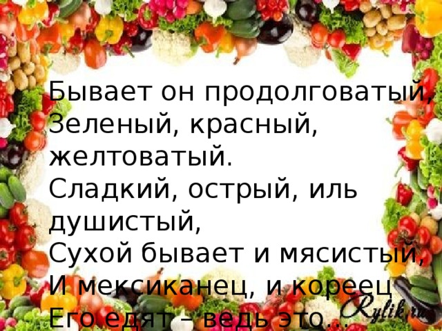 Бывает он продолговатый, Зеленый, красный, желтоватый. Сладкий, острый, иль душистый, Сухой бывает и мясистый, И мексиканец, и кореец Его едят – ведь это...