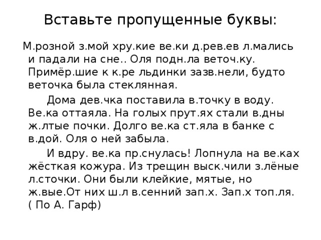 Вставьте пропущенные буквы:  М.розной з.мой хру.кие ве.ки д.рев.ев л.мались и падали на сне.. Оля подн.ла веточ.ку. Примёр.шие к к.ре льдинки зазв.нели, будто веточка была стеклянная.  Дома дев.чка поставила в.точку в воду. Ве.ка оттаяла. На голых прут.ях стали в.дны ж.лтые почки. Долго ве.ка ст.яла в банке с в.дой. Оля о ней забыла.  И вдру. ве.ка пр.снулась! Лопнула на ве.ках жёсткая кожура. Из трещин выск.чили з.лёные л.сточки. Они были клейкие, мятые, но ж.вые.От них ш.л в.сенний зап.х. Зап.х топ.ля. ( По А. Гарф)