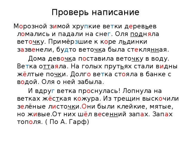 Проверь написание  М о розной з и мой хру п кие ве т ки д е рев ь ев л о мались и падали на сне г . Оля под н я ла вет о чк у. Примёр з шие к к о ре л ь динки з а зв е нели, бу д то вето чк а была ст е кля нн ая.  Дома дев о чк а п о ставила вето чк у в воду. Ве т ка о тт а я ла. На голых прут ь ях стали в и дны ж ё лтые по чк и. Долг о ве т ка ст о яла в банке с в о дой. Оля о ней забыла.  И вдру г ветка пр о снулась! Лопнула на ветках ж ё с т кая к о жура. Из трещин выск о чили з е лёные л и сто чк и. О ни были клейкие, мятые, но ж и вые.От них ш ё л в е се нн ий зап а х. Зап а х топ о ля. ( По А. Гарф)