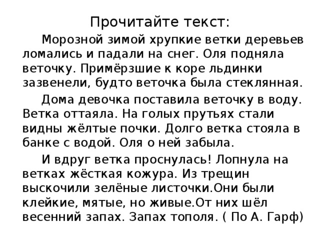 Прочитайте текст:  Морозной зимой хрупкие ветки деревьев ломались и падали на снег. Оля подняла веточку. Примёрзшие к коре льдинки зазвенели, будто веточка была стеклянная.  Дома девочка поставила веточку в воду. Ветка оттаяла. На голых прутьях стали видны жёлтые почки. Долго ветка стояла в банке с водой. Оля о ней забыла.  И вдруг ветка проснулась! Лопнула на ветках жёсткая кожура. Из трещин выскочили зелёные листочки.Они были клейкие, мятые, но живые.От них шёл весенний запах. Запах тополя. ( По А. Гарф)