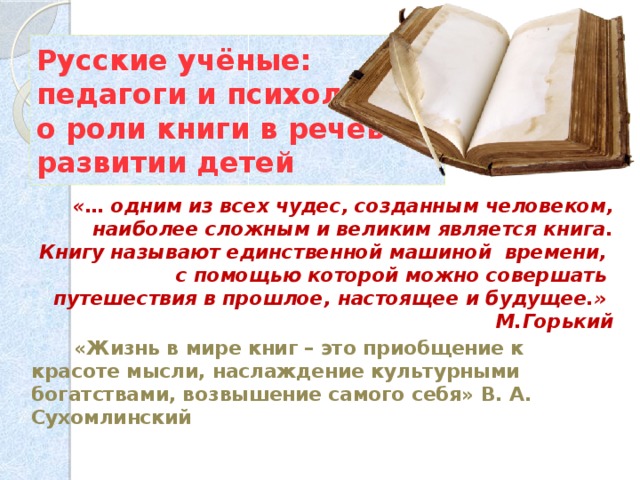 Русские учёные:  педагоги и психологи  о роли книги в речевом развитии детей  «… одним из всех чудес, созданным человеком, наиболее сложным и великим является книга. Книгу называют единственной машиной времени, с помощью которой можно совершать путешествия в прошлое, настоящее и будущее.» М.Горький  «Жизнь в мире книг – это приобщение к красоте мысли, наслаждение культурными богатствами, возвышение самого себя» В. А. Сухомлинский