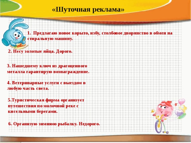 «Шуточная реклама» 1. Предлагаю новое корыто, избу, столбовое дворянство в обмен на стиральную машину. 2. Несу золотые яйца. Дорого. 3. Нашедшему ключ из драгоценного металла гарантирую вознаграждение. 4. Ветеринарные услуги с выездом в любую часть света. 5.Туристическая фирма организует путешествия по молочной реке с кисельными берегами. 6. Организую зимнюю рыбалку. Недорого.