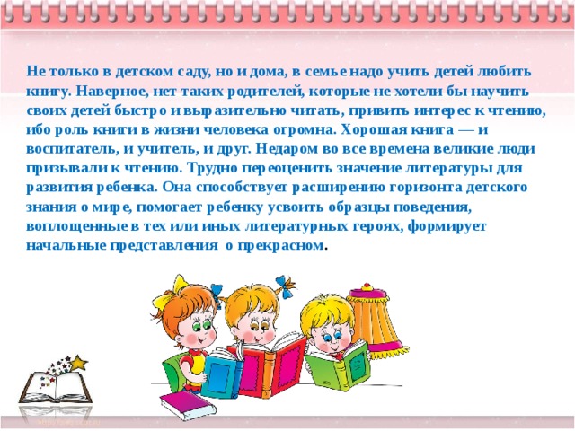 Не только в детском саду, но и дома, в семье надо учить детей любить книгу. Наверное, нет таких родителей, которые не хотели бы научить своих детей быстро и выразительно читать, привить интерес к чтению, ибо роль книги в жизни человека огромна. Хорошая книга — и воспитатель, и учитель, и друг. Недаром во все времена великие люди призывали к чтению. Трудно переоценить значение литературы для развития ребенка. Она способствует расширению горизонта детского знания о мире, помогает ребенку усвоить образцы поведения, воплощенные в тех или иных литературных героях, формирует начальные представления  о прекрасном .