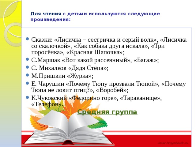 Для чтения  с детьми используются следующие произведения:   Сказки: «Лисичка – сестричка и серый волк», «Лисичка со скалочкой», «Как собака друга искала», «Три поросёнка», «Красная Шапочка»; С.Маршак «Вот какой рассеянный», «Багаж»; С. Михалков «Дядя Стёпа»; М.Пришвин «Журка»; Е. Чарушин «Почему Тюпу прозвали Тюпой», «Почему Тюпа не ловит птиц?», «Воробей»; К.Чуковский «Федорино горе», «Тараканище», «Телефон». Средняя группа