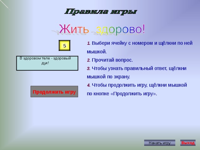 1. Выбери ячейку с номером и щёлкни по ней мышкой. 2. Прочитай вопрос. 3. Чтобы узнать правильный ответ, щёлкни мышкой по экрану. 4. Чтобы продолжить игру, щёлкни мышкой по кнопке «Продолжить игру». 5 В здоровом теле - здоровый дух! Продолжить игру Начать игру Выход