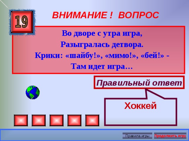 Хоккей ВНИМАНИЕ ! ВОПРОС  Во дворе с утра игра,  Разыгралась детвора.  Крики: «шайбу!», «мимо!», «бей!» -  Там идет игра…  Правильный ответ Правила игры Продолжить игру