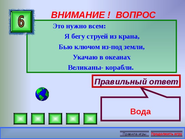 Вода ВНИМАНИЕ ! ВОПРОС  Это нужно всем:  Я бегу струей из крана, Бью ключом из-под земли, Укачаю в океанах Великаны- корабли.  Правильный ответ Правила игры Продолжить игру