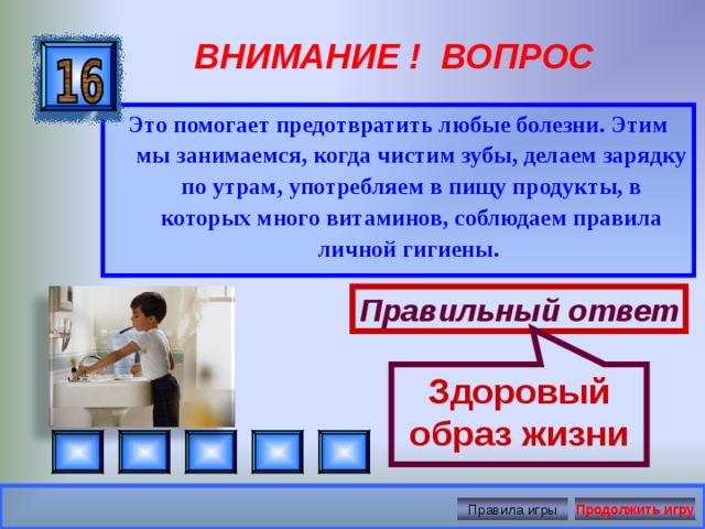 Здоровый образ жизни ВНИМАНИЕ ! ВОПРОС Это помогает предотвратить любые болезни. Этим мы занимаемся, когда чистим зубы, делаем зарядку по утрам, употребляем в пищу продукты, в которых много витаминов, соблюдаем правила личной гигиены.  Правильный ответ Правила игры Продолжить игру