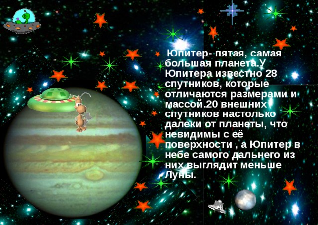 Юпитер  Юпитер- пятая, самая большая планета.У Юпитера известно 28 спутников, которые отличаются размерами и массой.20 внешних спутников настолько далеки от планеты, что невидимы с её поверхности , а Юпитер в небе самого дальнего из них выглядит меньше Луны.