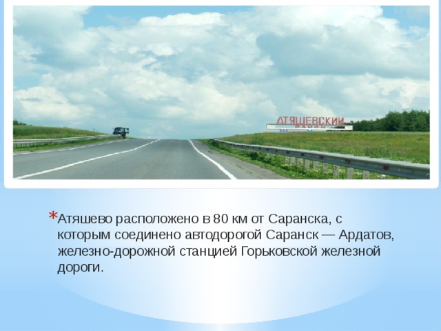 Атяшево расположено в 80 км от Саранска, с которым соединено автодорогой Саранск — Ардатов, железно-дорожной станцией Горьковской железной дороги.