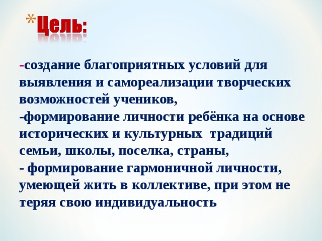 - создание благоприятных условий для выявления и самореализации творческих возможностей учеников, -формирование личности ребёнка на основе исторических и культурных традиций семьи, школы, поселка, страны, - формирование гармоничной личности, умеющей жить в коллективе, при этом не теряя свою индивидуальность