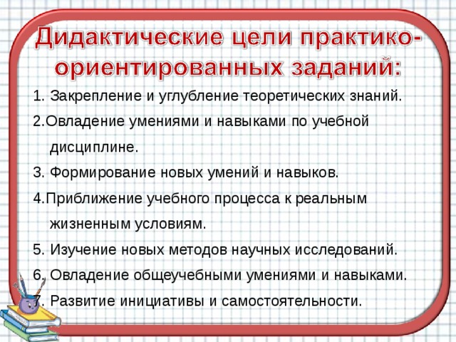 1. Закрепление и углубление теоретических знаний. 2.Овладение умениями и навыками по учебной  дисциплине. 3. Формирование новых умений и навыков. 4.Приближение учебного процесса к реальным  жизненным условиям. 5. Изучение новых методов научных исследований. 6. Овладение общеучебными умениями и навыками. 7. Развитие инициативы и самостоятельности.