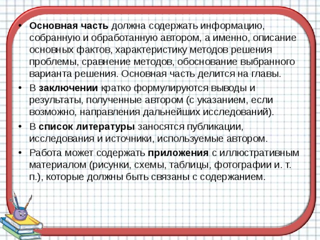 Основная часть должна содержать информацию, собранную и обработанную автором, а именно, описание основных фактов, характеристику методов решения проблемы, сравнение методов, обоснование выбранного варианта решения. Основная часть делится на главы. В заключении кратко формулируются выводы и результаты, полученные автором (с указанием, если возможно, направления дальнейших исследований). В список литературы заносятся публикации, исследования и источники, используемые автором. Работа может содержать приложения с иллюстративным материалом (рисунки, схемы, таблицы, фотографии и. т. п.), которые должны быть связаны с содержанием.