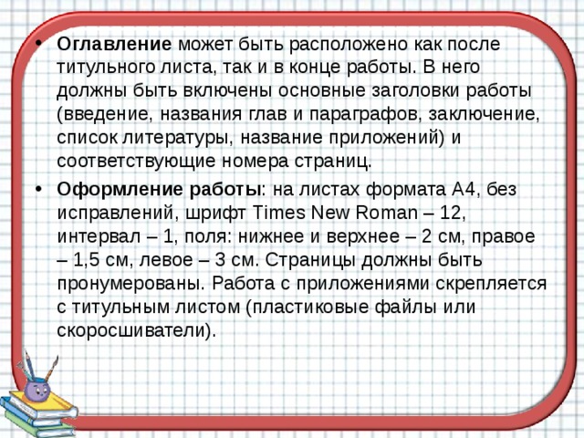 Оглавление может быть расположено как после титульного листа, так и в конце работы. В него должны быть включены основные заголовки работы (введение, названия глав и параграфов, заключение, список литературы, название приложений) и соответствующие номера страниц. Оформление работы : на листах формата А4, без исправлений, шрифт Т imes New Roman – 12, интервал – 1, поля: нижнее и верхнее – 2 см, правое – 1,5 см, левое – 3 см. Страницы должны быть пронумерованы. Работа с приложениями скрепляется с титульным листом (пластиковые файлы или скоросшиватели).