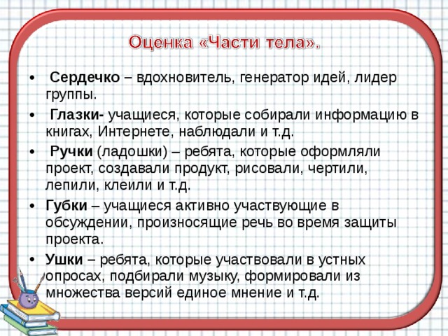 Сердечко – вдохновитель, генератор идей, лидер группы.  Глазки- учащиеся, которые собирали информацию в книгах, Интернете, наблюдали и т.д.  Ручки (ладошки) – ребята, которые оформляли проект, создавали продукт, рисовали, чертили, лепили, клеили и т.д. Губки – учащиеся активно участвующие в обсуждении, произносящие речь во время защиты проекта. Ушки – ребята, которые участвовали в устных опросах, подбирали музыку, формировали из множества версий единое мнение и т.д.