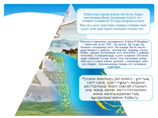 Еліміз жаңа тарихи кезеңге аяқ басты. Біздің мақсатымыз айқын, бағытымыз белгілі, ол – әлемдегі ең дамыған 30 елдің қатарына қосылу. Мақсатқа жету үшін біздің санамыз ісімізден озып жүруі, яғни одан бұрын жаңғырып отыруы тиіс . Мәнгілік ел идеясының маңыздылығы Елбасы Н.Назарбаев «Қазақстан жолы- 2050 : бір мақсат, бір мүдде бір болашақ» жолдауында негіз етіп алынды. Басты мақсат - қазақстанның ең дамыған мемлекеттер қатарына қосылу. Ұлттық дамуын нақтылайтын алға жетелейтін 5 реформа белгіленіп , ол реформаларды жүзеге асыратын 100 нақты қадам бойынша бүгінде нақты істер жасалынып жатыр. Мәнгілік ел ұлттық идеясы дегеніміз – өткенімізден сабақ ала отырып , болашағымызды баянды ету жолындағы мұратымыз. Рухани жаңғыру дегеніміз – ұлттық салт-сана, әдет-ғұрып, мәдени дәстүрлерді берік сақтай отырып, оны жаңа заман жетістіктерімен және жалпыадамзаттық құндылықтармен байыту.