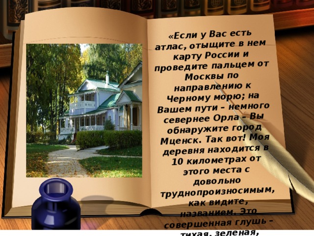 «Если у Вас есть атлас, отыщите в нем карту России и проведите пальцем от Москвы по направлению к Черному морю; на Вашем пути – немного севернее Орла – Вы обнаружите город Мценск. Так вот! Моя деревня находится в 10 километрах от этого места с довольно труднопроизносимым, как видите, названием. Это совершенная глушь – тихая, зеленая, печальная».   И. С. Тургенев