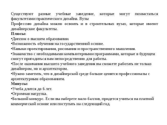 Существуют разные учебные заведение, которые могут похвастаться факультетами практического дизайна. Вузы Профессию дизайна можно освоить и в строительных вузах, которые имеют дизайнерские факультеты. Плюсы: Диплом о высшем образовании. Возможность обучения на государственной основе. Навыки проектирования, рисования и пространственного мышления. Знакомство с необходимыми компьютерными программами, которые в будущем смогут пригодиться вам непосредственно для работы. После окончания высшего учебного заведения вы сможете работать не только дизайнером, но и архитектором. Нужно заметить, что в дизайнерской среде больше ценятся профессионалы с архитектурным образованием. Минусы: