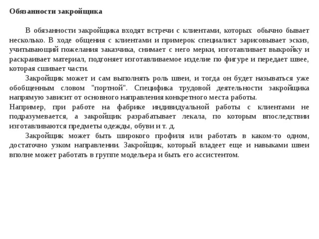 Обязанности закройщика   В обязанности закройщика входят встречи с клиентами, которых  обычно бывает несколько. В ходе общения с клиентами и примерок специалист зарисовывает эскиз, учитывающий пожелания заказчика, снимает с него мерки, изготавливает выкройку и раскраивает материал, подгоняет изготавливаемое изделие по фигуре и передает швее, которая сшивает части.  Закройщик может и сам выполнять роль швеи, и тогда он будет называться уже обобщенным словом 