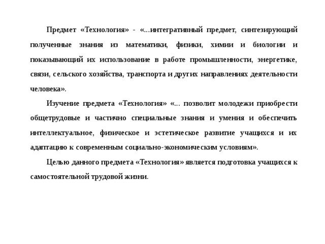 Предмет «Технология» - «...интегративный предмет, синтезирующий полученные знания из математики, физики, химии и биологии и показывающий их использование в работе промышленности, энергетике, связи, сельского хозяйства, транспорта и других направлениях деятельности человека».  Изучение предмета «Технология» «... позволит молодежи приобрести общетрудовые и частично специальные знания и умения и обеспечить интеллектуальное, физическое и эстетическое развитие учащихся и их адаптацию к современным социально-экономическим условиям».  Целью данного предмета «Технология» является подготовка учащихся к самостоятельной трудовой жизни.