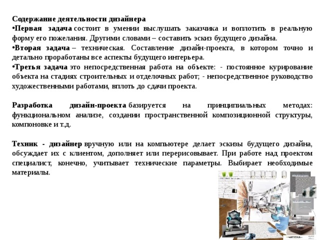 Содержание деятельности дизайнера Первая  задача  состоит в умении выслушать заказчика и воплотить в реальную форму его пожелания. Другими словами – составить эскиз будущего дизайна. Вторая задача  – техническая. Составление дизайн-проекта, в котором точно и детально проработаны все аспекты будущего интерьера. Третья задача  это непосредственная работа на объекте: - постоянное курирование объекта на стадиях строительных и отделочных работ; - непосредственное руководство художественными работами, вплоть до сдачи проекта.  Разработка дизайн-проекта  базируется на принципиальных методах: функциональном анализе, создании пространственной композиционной структуры, компоновке и т.д. Техник - дизайнер  вручную или на компьютере делает эскизы будущего дизайна, обсуждает их с клиентом, дополняет или перерисовывает. При работе над проектом специалист, конечно, учитывает технические параметры. Выбирает необходимые материалы.