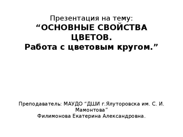 Презентация на тему:  “ОСНОВНЫЕ СВОЙСТВА ЦВЕТОВ.  Работа с цветовым кругом.”       Преподаватель: МАУДО “ДШИ г.Ялуторовска им. С. И. Мамонтова”  Филимонова Екатерина Александровна.