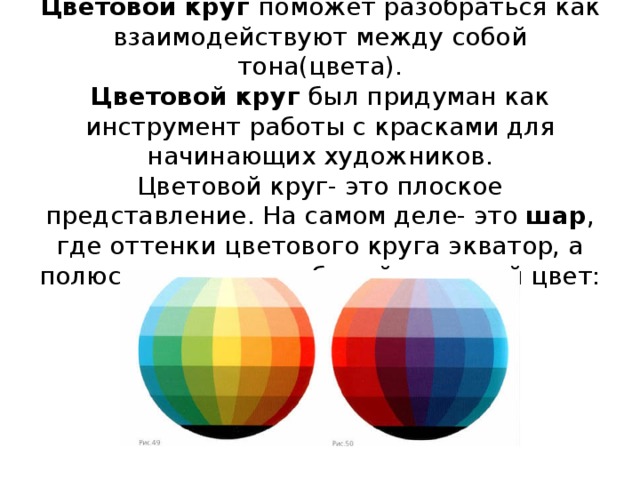 Цветовой круг поможет разобраться как взаимодействуют между собой тона(цвета).  Цветовой круг был придуман как инструмент работы с красками для начинающих художников.  Цветовой круг- это плоское представление. На самом деле- это шар , где оттенки цветового круга экватор, а полюсами являются белый и черный цвет:
