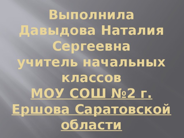 Выполнила  Давыдова Наталия Сергеевна  учитель начальных классов  МОУ СОШ №2 г. Ершова Саратовской области