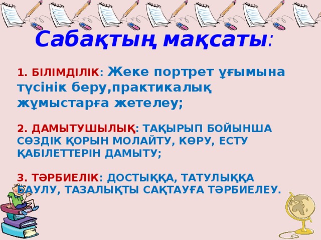 Сабақтың мақсаты :  1. БІЛІМДІЛІК : Жеке портрет ұғымына түсінік беру,практикалық жұмыстарға жетелеу;   2. ДАМЫТУШЫЛЫҚ : ТАҚЫРЫП БОЙЫНША СӨЗДІК ҚОРЫН МОЛАЙТУ, КӨРУ, ЕСТУ ҚАБІЛЕТТЕРІН ДАМЫТУ;   3. ТӘРБИЕЛІК : ДОСТЫҚҚА, ТАТУЛЫҚҚА БАУЛУ, ТАЗАЛЫҚТЫ САҚТАУҒА ТӘРБИЕЛЕУ.