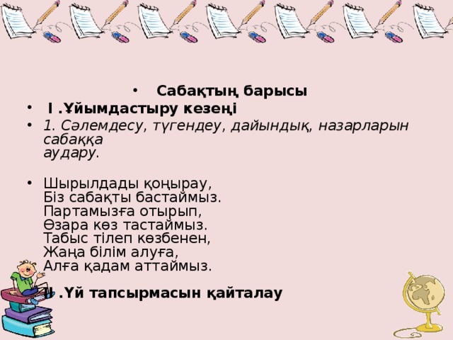 Сабақтың барысы   I .Ұйымдастыру кезеңі   1. Сәлемдесу, түгендеу, дайындық, назарларын сабаққа  аудару.   Шырылдады қоңырау,  Біз сабақты бастаймыз.  Партамызға отырып,  Өзара көз тастаймыз.  Табыс тілеп көзбенен,  Жаңа білім алуға,  Алға қадам аттаймыз.   II .Үй тапсырмасын қайталау 