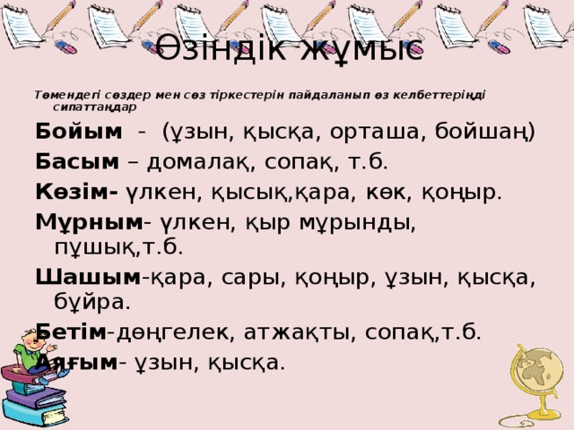 Өзіндік жұмыс Төмендегі сөздер мен сөз тіркестерін пайдаланып өз келбеттеріңді сипаттаңдар Бойым - (ұзын, қысқа, орташа, бойшаң) Басым – домалақ, сопақ, т.б. Көзім- үлкен, қысық,қара, көк, қоңыр. Мұрным - үлкен, қыр мұрынды, пұшық,т.б. Шашым -қара, сары, қоңыр, ұзын, қысқа, бұйра. Бетім -дөңгелек, атжақты, сопақ,т.б. Аяғым - ұзын, қысқа.