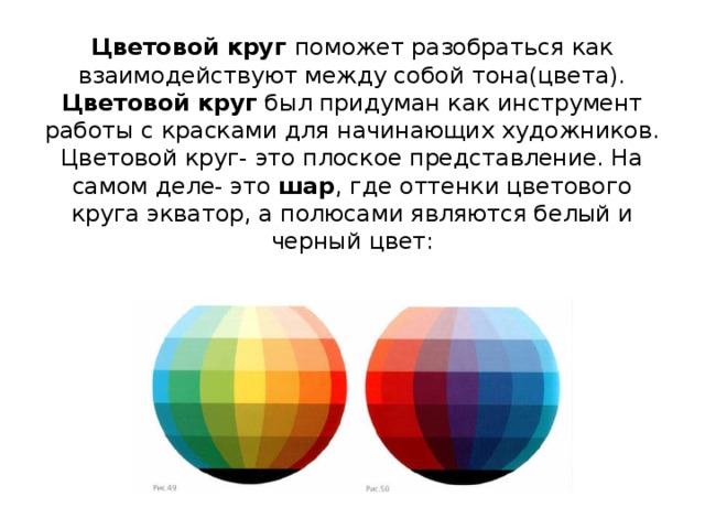 Цветовой круг поможет разобраться как взаимодействуют между собой тона(цвета).  Цветовой круг был придуман как инструмент работы с красками для начинающих художников.  Цветовой круг- это плоское представление. На самом деле- это шар , где оттенки цветового круга экватор, а полюсами являются белый и черный цвет:
