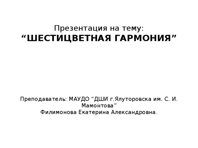 Презентация на тему:  “ШЕСТИЦВЕТНАЯ ГАРМОНИЯ”       Преподаватель: МАУДО “ДШИ г.Ялуторовска им. С. И. Мамонтова”  Филимонова Екатерина Александровна.