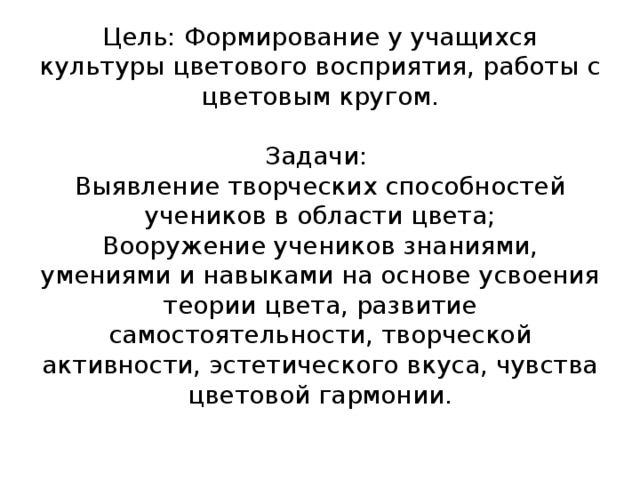 Цель: Формирование у учащихся  культуры цветового восприятия, работы с цветовым кругом.   Задачи:  Выявление творческих способностей учеников в области цвета;  Вооружение учеников знаниями, умениями и навыками на основе усвоения теории цвета, развитие самостоятельности, творческой активности, эстетического вкуса, чувства цветовой гармонии.