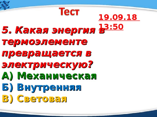 19.09.18  13:50 5.  Какая энергия в термоэлементе превращается в электрическую? А) Механическая  Б) Внутренняя  В) Световая