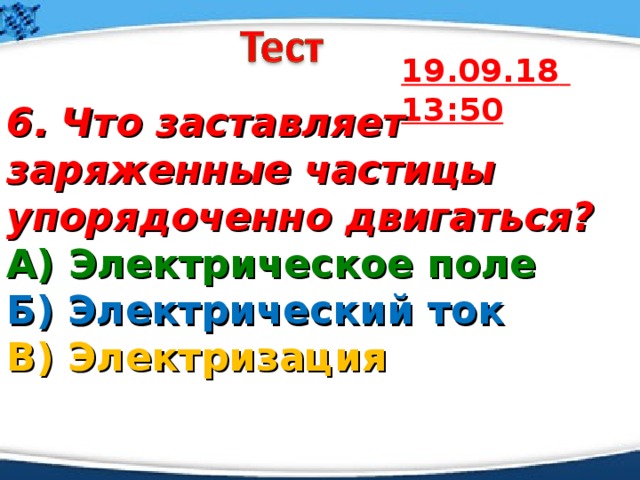 19.09.18  13:50 6.  Что заставляет заряженные частицы упорядоченно двигаться? А) Электрическое поле  Б) Электрический ток  В) Электризация