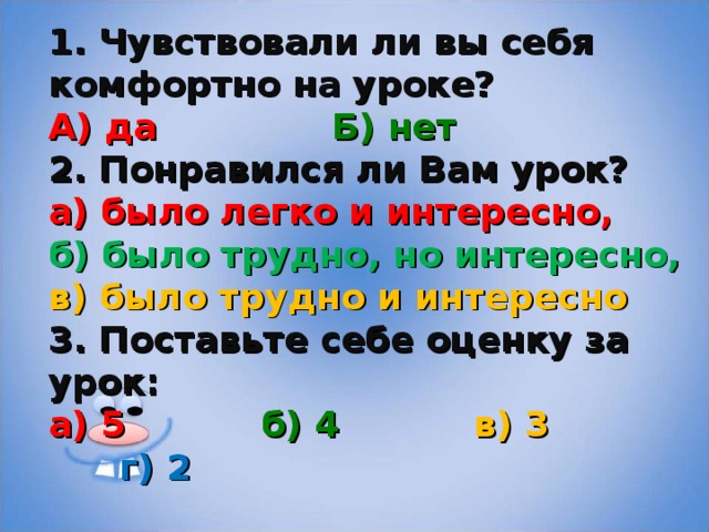 1. Чувствовали ли вы себя комфортно на уроке? А) да    Б) нет 2. Понравился ли Вам урок?  а) было легко и интересно,  б) было трудно, но интересно,  в) было трудно и интересно 3. Поставьте себе оценку за урок: а) 5   б) 4   в) 3   г) 2