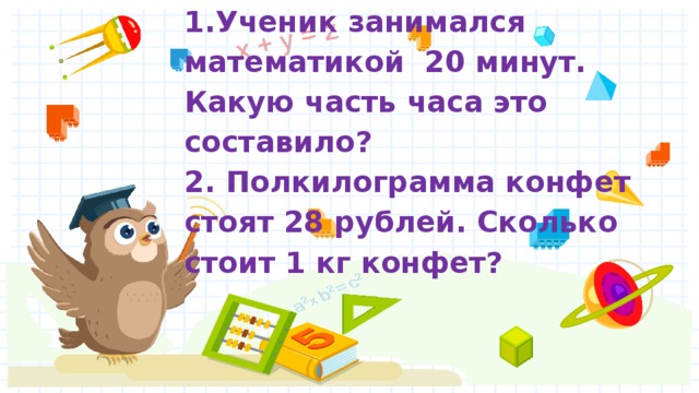1.Ученик занимался математикой 20 минут. Какую часть часа это составило?  2. Полкилограмма конфет стоят 28 рублей. Сколько стоит 1 кг конфет?