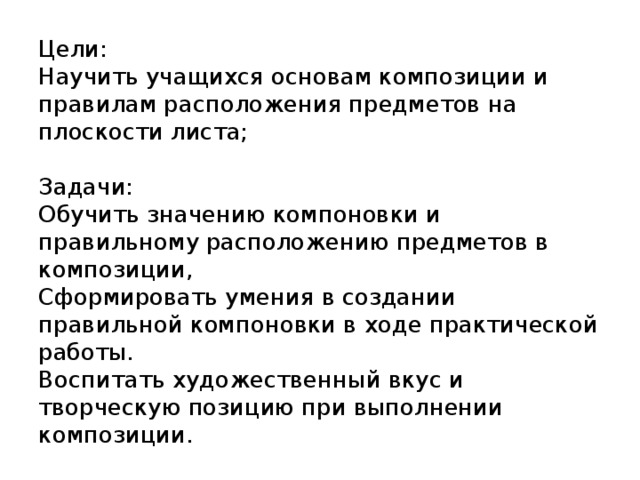 Цели:  Научить учащихся основам композиции и правилам расположения предметов на плоскости листа;   Задачи:  Обучить значению компоновки и правильному расположению предметов в композиции,  Сформировать умения в создании правильной компоновки в ходе практической работы.  Воспитать художественный вкус и творческую позицию при выполнении композиции.