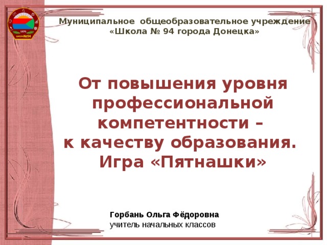 Муниципальное общеобразовательное учреждение  «Школа № 94 города Донецка» От повышения уровня профессиональной компетентности – к качеству образования. Игра «Пятнашки» Горбань Ольга Фёдоровна учитель начальных классов