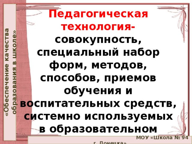 «Обеспечение качества образования в школе» Педагогическая технология-  совокупность, специальный набор форм, методов, способов, приемов обучения и воспитательных средств, системно используемых в образовательном процессе, на основе декларируемых психолого-педагогических установок.  МОУ «Школа № 94 г. Донецка»