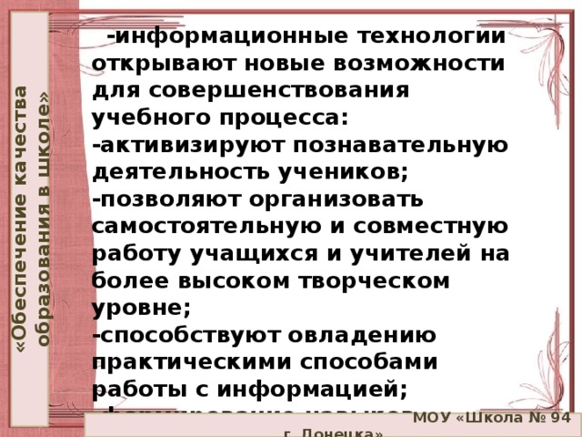 «Обеспечение качества образования в школе»  -информационные технологии открывают новые возможности для совершенствования учебного процесса:  -активизируют познавательную деятельность учеников;  -позволяют организовать самостоятельную и совместную работу учащихся и учителей на более высоком творческом уровне;  -способствуют овладению практическими способами работы с информацией;  -формирование навыков самостоятельной работы с учебным материалом с использованием информационных технологий.  МОУ «Школа № 94 г. Донецка»