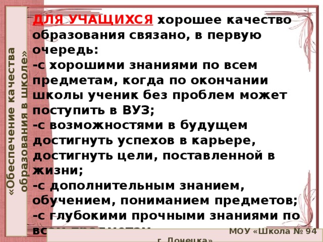 «Обеспечение качества образования в школе» ДЛЯ УЧАЩИХСЯ   хорошее качество образования связано, в первую очередь:  -с хорошими знаниями по всем предметам, когда по окончании школы ученик без проблем может поступить в ВУЗ;  -с возможностями в будущем достигнуть успехов в карьере, достигнуть цели, поставленной в жизни;  -с дополнительным знанием, обучением, пониманием предметов;  -с глубокими прочными знаниями по всем предметам.    МОУ «Школа № 94 г. Донецка»