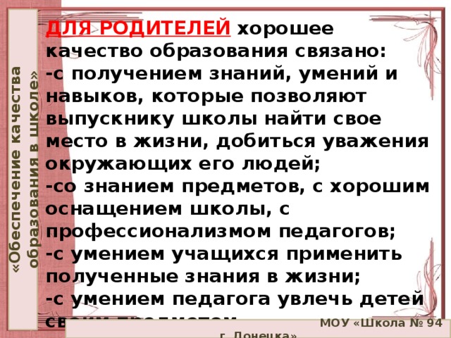 «Обеспечение качества образования в школе» ДЛЯ РОДИТЕЛЕЙ  хорошее качество образования связано:  -с получением знаний, умений и навыков, которые позволяют выпускнику школы найти свое место в жизни, добиться уважения окружающих его людей;  -со знанием предметов, с хорошим оснащением школы, с профессионализмом педагогов;  -с умением учащихся применить полученные знания в жизни;  -с умением педагога увлечь детей своим предметом.    МОУ «Школа № 94 г. Донецка»